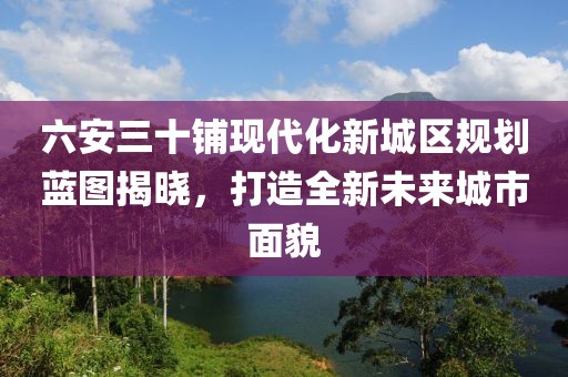 六安三十鋪現(xiàn)代化新城區(qū)規(guī)劃藍圖揭曉，打造全新未來城市面貌