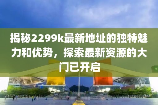 揭秘2299k最新地址的獨特魅力和優(yōu)勢，探索最新資源的大門已開啟