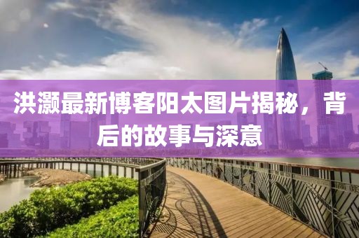 洪灝最新博客陽(yáng)太圖片揭秘，背后的故事與深意