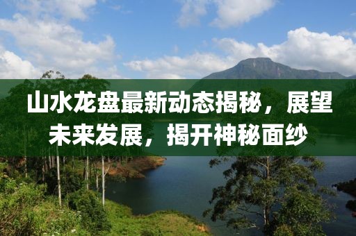 山水龍盤最新動(dòng)態(tài)揭秘，展望未來發(fā)展，揭開神秘面紗