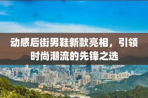動感后街男鞋新款亮相，引領(lǐng)時尚潮流的先鋒之選