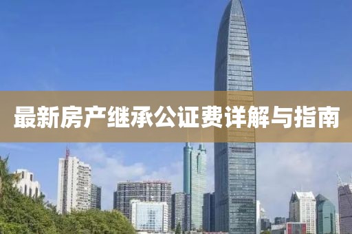 最新房產(chǎn)繼承公證費詳解與指南