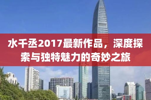 水千丞2017最新作品，深度探索與獨特魅力的奇妙之旅