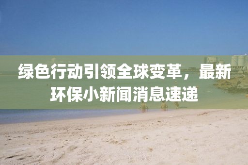 綠色行動引領(lǐng)全球變革，最新環(huán)保小新聞消息速遞