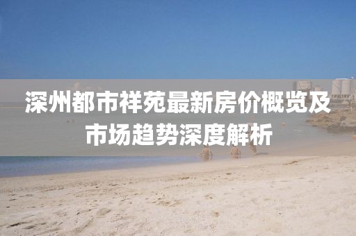 深州都市祥苑最新房價概覽及市場趨勢深度解析