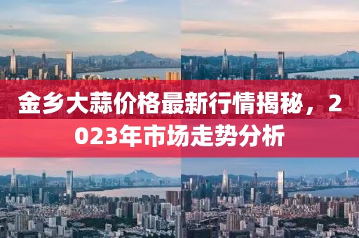 金鄉(xiāng)大蒜價格最新行情揭秘，2023年市場走勢分析