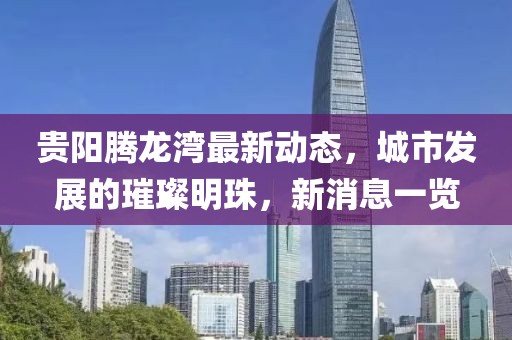 貴陽騰龍灣最新動(dòng)態(tài)，城市發(fā)展的璀璨明珠，新消息一覽