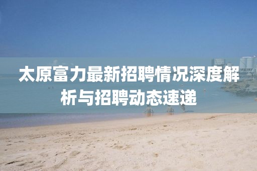 太原富力最新招聘情況深度解析與招聘動(dòng)態(tài)速遞