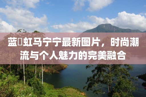 藍(lán)祎虹馬寧寧最新圖片，時(shí)尚潮流與個(gè)人魅力的完美融合