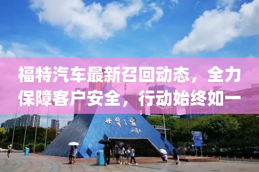 福特汽車最新召回動(dòng)態(tài)，全力保障客戶安全，行動(dòng)始終如一