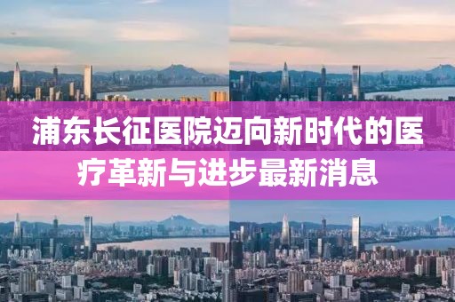 浦東長(zhǎng)征醫(yī)院邁向新時(shí)代的醫(yī)療革新與進(jìn)步最新消息
