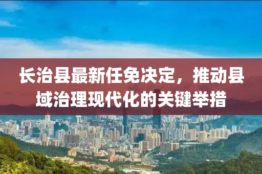長治縣最新任免決定，推動縣域治理現(xiàn)代化的關(guān)鍵舉措