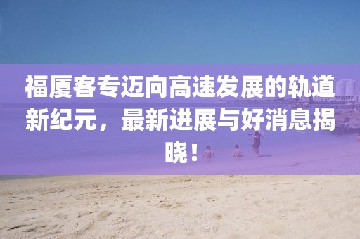 福廈客專邁向高速發(fā)展的軌道新紀(jì)元，最新進展與好消息揭曉！