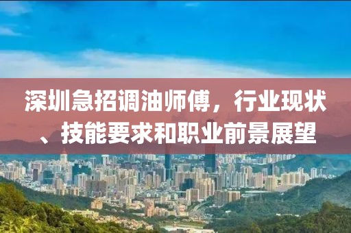 深圳急招調(diào)油師傅，行業(yè)現(xiàn)狀、技能要求和職業(yè)前景展望