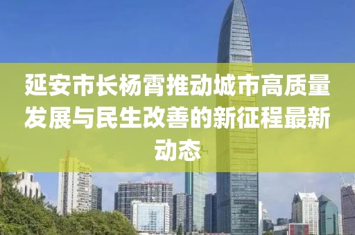 延安市長(zhǎng)楊霄推動(dòng)城市高質(zhì)量發(fā)展與民生改善的新征程最新動(dòng)態(tài)