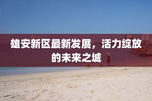 雄安新區(qū)最新發(fā)展，活力綻放的未來之城