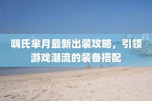 嗨氏羋月最新出裝攻略，引領(lǐng)游戲潮流的裝備搭配