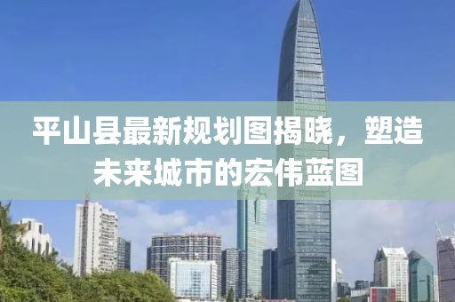 平山縣最新規(guī)劃圖揭曉，塑造未來城市的宏偉藍(lán)圖