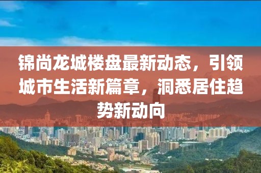 錦尚龍城樓盤最新動態(tài)，引領(lǐng)城市生活新篇章，洞悉居住趨勢新動向