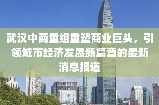 武漢中商重組重塑商業(yè)巨頭，引領(lǐng)城市經(jīng)濟(jì)發(fā)展新篇章的最新消息報道