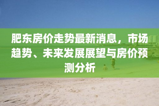 肥東房價(jià)走勢最新消息，市場趨勢、未來發(fā)展展望與房價(jià)預(yù)測分析