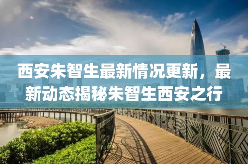 西安朱智生最新情況更新，最新動(dòng)態(tài)揭秘朱智生西安之行