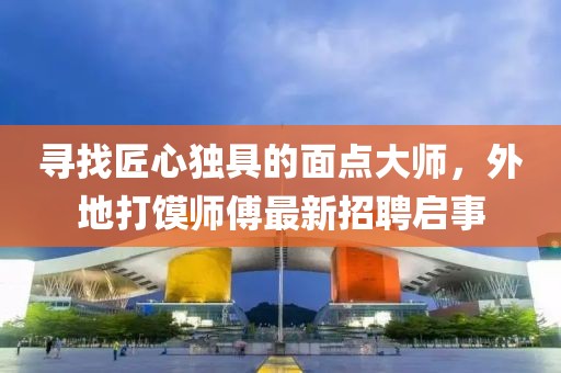 尋找匠心獨具的面點大師，外地打饃師傅最新招聘啟事
