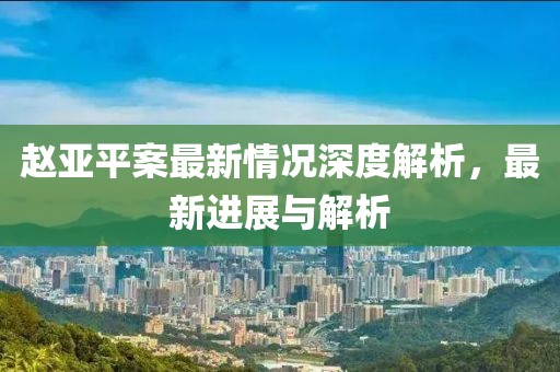 趙亞平案最新情況深度解析，最新進(jìn)展與解析