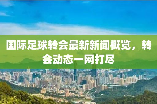 國際足球轉(zhuǎn)會(huì)最新新聞概覽，轉(zhuǎn)會(huì)動(dòng)態(tài)一網(wǎng)打盡