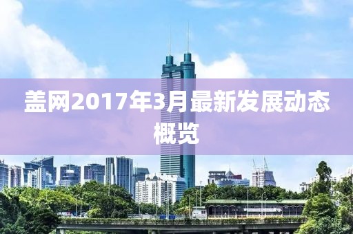 蓋網(wǎng)2017年3月最新發(fā)展動(dòng)態(tài)概覽