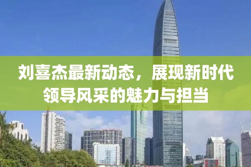 劉喜杰最新動(dòng)態(tài)，展現(xiàn)新時(shí)代領(lǐng)導(dǎo)風(fēng)采的魅力與擔(dān)當(dāng)