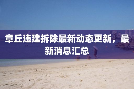 章丘違建拆除最新動(dòng)態(tài)更新，最新消息匯總