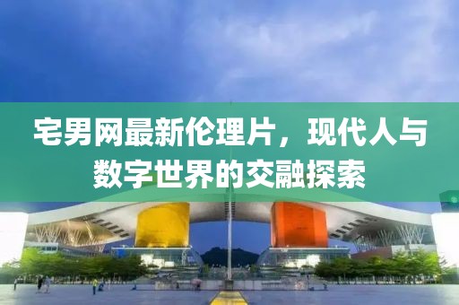 宅男網(wǎng)最新倫理片，現(xiàn)代人與數(shù)字世界的交融探索