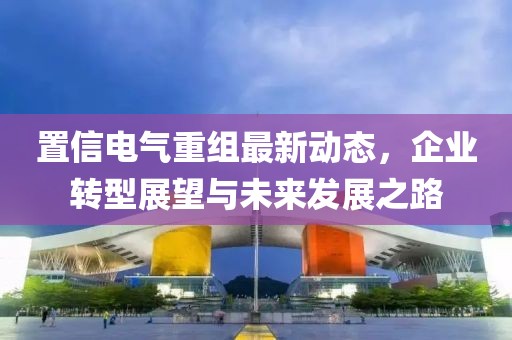 置信電氣重組最新動(dòng)態(tài)，企業(yè)轉(zhuǎn)型展望與未來(lái)發(fā)展之路