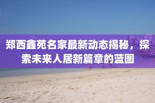 鄭西鑫苑名家最新動(dòng)態(tài)揭秘，探索未來(lái)人居新篇章的藍(lán)圖