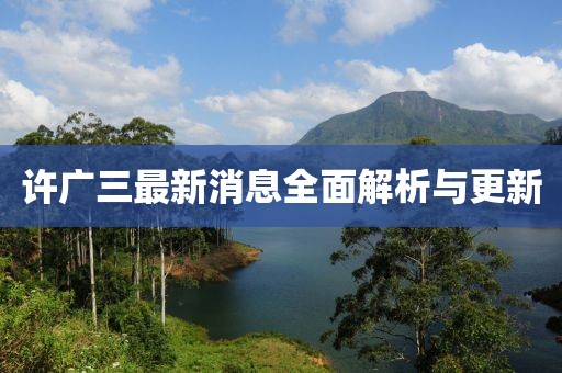 許廣三最新消息全面解析與更新