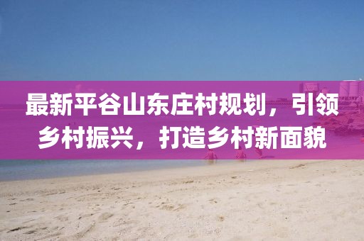 最新平谷山東莊村規(guī)劃，引領(lǐng)鄉(xiāng)村振興，打造鄉(xiāng)村新面貌