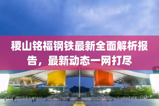 稷山銘福鋼鐵最新全面解析報(bào)告，最新動(dòng)態(tài)一網(wǎng)打盡