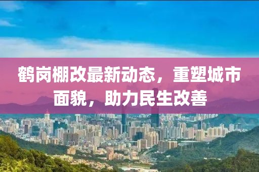 鶴崗棚改最新動態(tài)，重塑城市面貌，助力民生改善