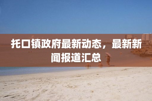 托口鎮(zhèn)政府最新動態(tài)，最新新聞報道匯總
