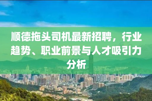 順德拖頭司機最新招聘，行業(yè)趨勢、職業(yè)前景與人才吸引力分析