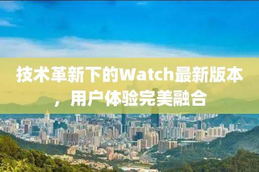 技術革新下的Watch最新版本，用戶體驗完美融合