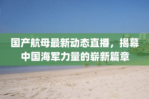 國產航母最新動態(tài)直播，揭幕中國海軍力量的嶄新篇章