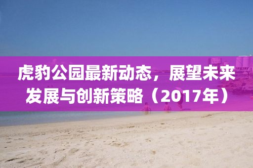 虎豹公園最新動態(tài)，展望未來發(fā)展與創(chuàng)新策略（2017年）