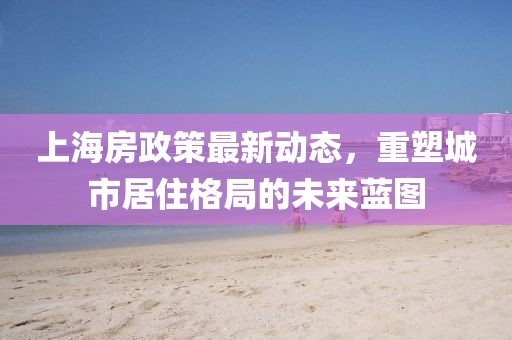 上海房政策最新動態(tài)，重塑城市居住格局的未來藍(lán)圖