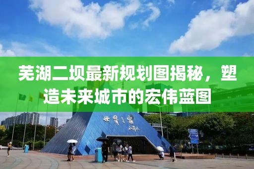 蕪湖二壩最新規(guī)劃圖揭秘，塑造未來城市的宏偉藍圖