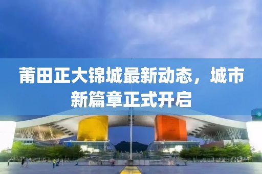 莆田正大錦城最新動態(tài)，城市新篇章正式開啟