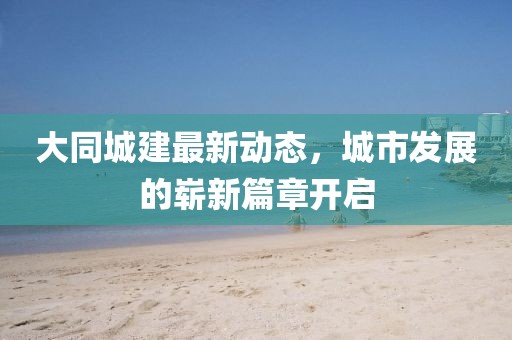大同城建最新動態(tài)，城市發(fā)展的嶄新篇章開啟
