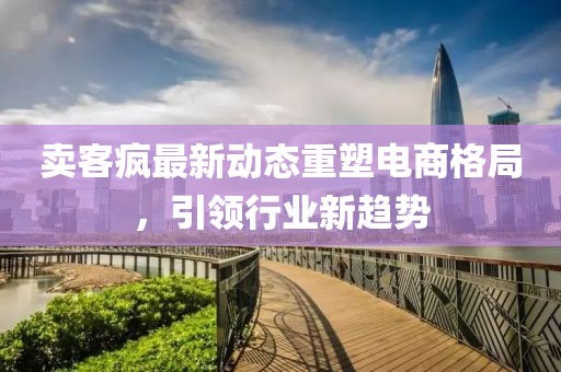 賣客瘋最新動態(tài)重塑電商格局，引領(lǐng)行業(yè)新趨勢