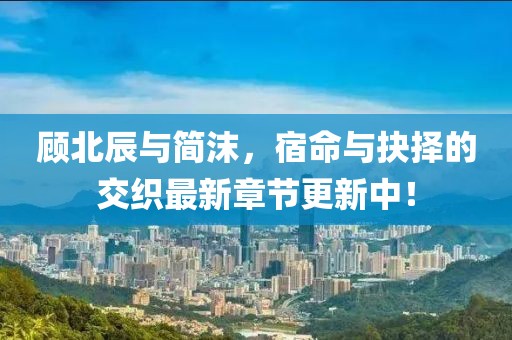 顧北辰與簡沫，宿命與抉擇的交織最新章節(jié)更新中！